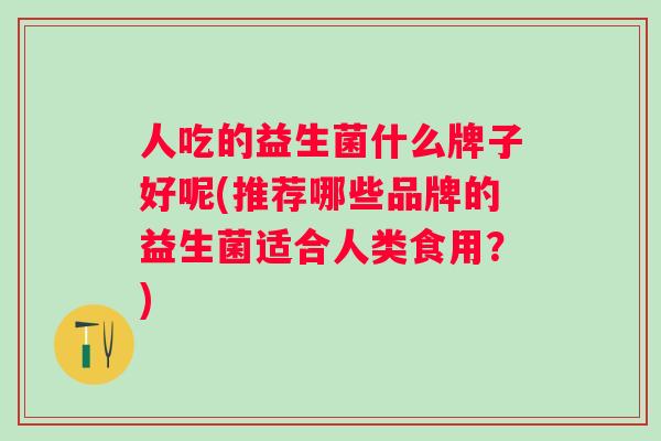 人吃的益生菌什么牌子好呢(推荐哪些品牌的益生菌适合人类食用?) 人吃的益生菌什么牌子好呢(推荐哪些品牌的益生菌适合人类食用?)