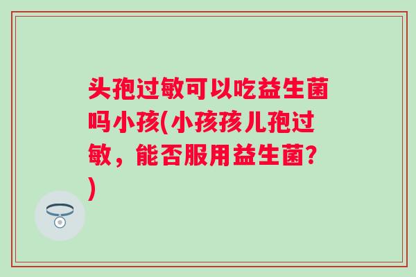头孢可以吃益生菌吗小孩(小孩孩儿孢,能否服用益生菌?) 头孢可以吃益生菌吗小孩(小孩孩儿孢,能否服用益生菌?)