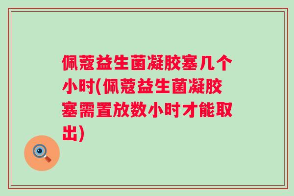 佩蔻益生菌凝胶塞几个小时(佩蔻益生菌凝胶塞需置放数小时才能取出)