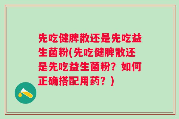 先吃健脾散还是先吃益生菌粉(先吃健脾散还是先吃益生菌粉?如何正确搭配用药?) 先吃健脾散还是先吃益生菌粉(先吃健脾散还是先吃益生菌粉?如何正确搭配用药?)