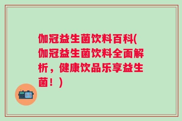 伽冠益生菌饮料百科(伽冠益生菌饮料全面解析，健康饮品乐享益生菌！)