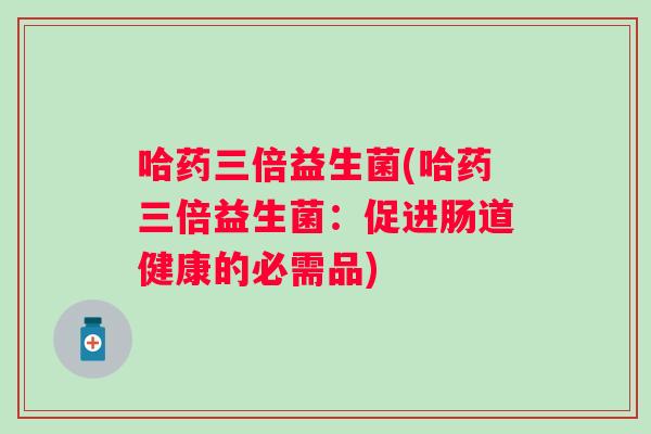哈药三倍益生菌(哈药三倍益生菌：促进肠道健康的必需品)