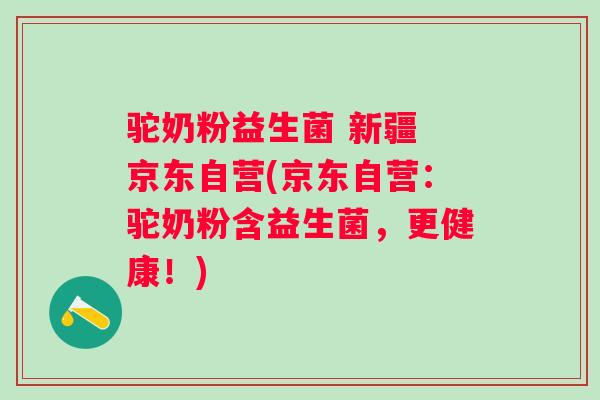 驼奶粉益生菌 新疆 京东自营(京东自营：驼奶粉含益生菌，更健康！)