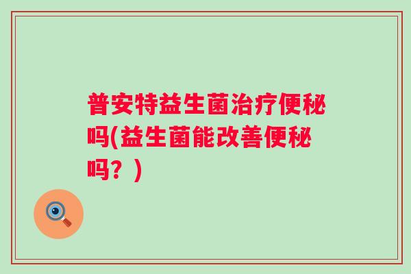 普安特益生菌治疗便秘吗(益生菌能改善便秘吗？)