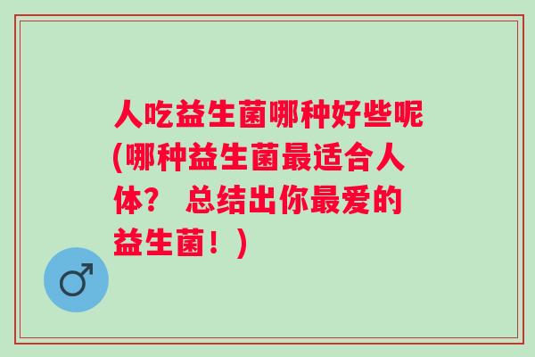 人吃益生菌哪种好些呢(哪种益生菌最适合人体？ 总结出你最爱的益生菌！)