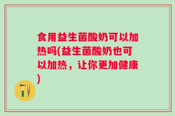 食用益生菌酸奶可以加热吗(益生菌酸奶也可以加热，让你更加健康)