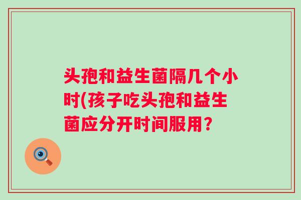 头孢和益生菌隔几个小时(孩子吃头孢和益生菌应分开时间服用？
