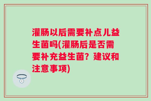 灌肠以后需要补点儿益生菌吗(灌肠后是否需要补充益生菌？建议和注意事项)