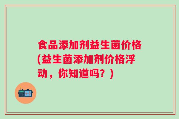食品添加剂益生菌价格(益生菌添加剂价格浮动，你知道吗？)