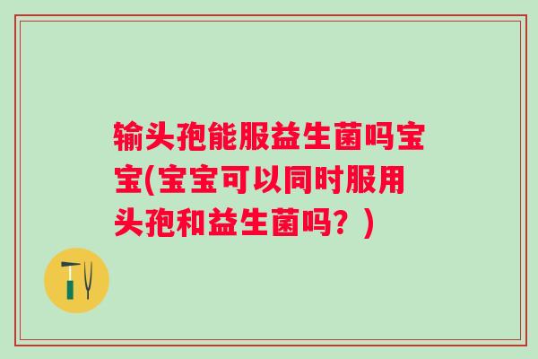 输头孢能服益生菌吗宝宝(宝宝可以同时服用头孢和益生菌吗？)