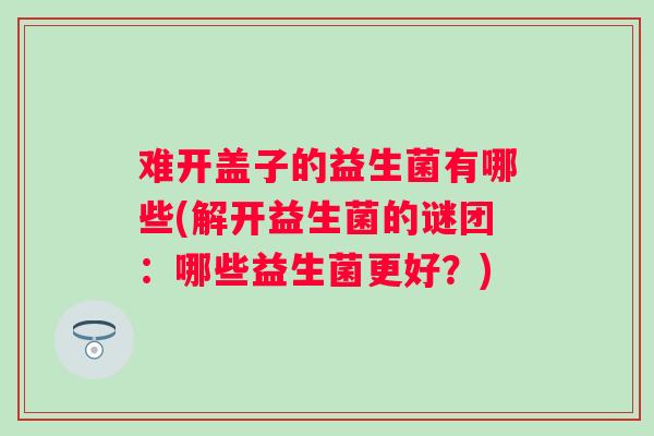 难开盖子的益生菌有哪些(解开益生菌的谜团：哪些益生菌更好？)