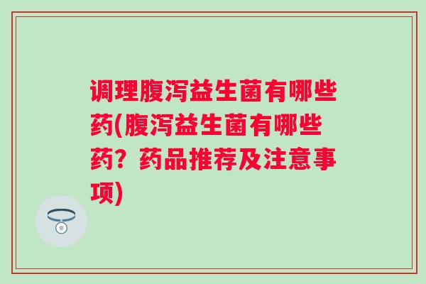 调理腹泻益生菌有哪些药(腹泻益生菌有哪些药？药品推荐及注意事项)