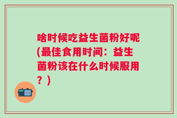 啥时候吃益生菌粉好呢(最佳食用时间：益生菌粉该在什么时候服用？)
