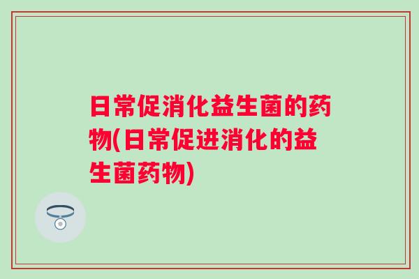 日常促消化益生菌的药物(日常促进消化的益生菌药物)