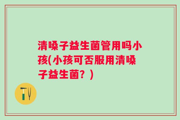 清嗓子益生菌管用吗小孩(小孩可否服用清嗓子益生菌？)