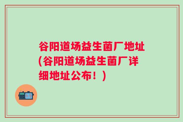 谷阳道场益生菌厂地址(谷阳道场益生菌厂详细地址公布！)