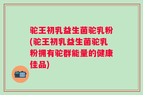 驼王初乳益生菌驼乳粉(驼王初乳益生菌驼乳粉拥有驼群能量的健康佳品)