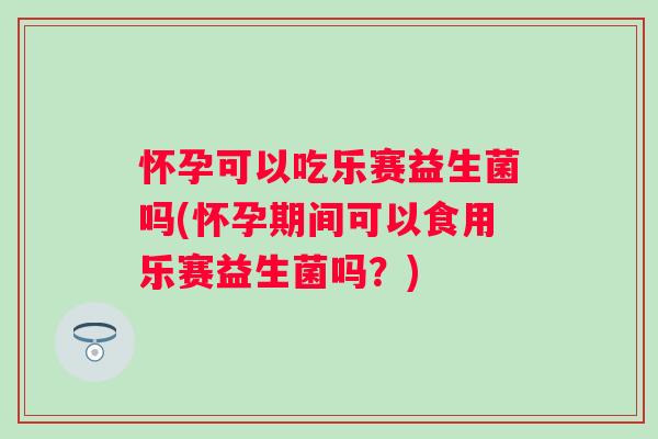 怀孕可以吃乐赛益生菌吗(怀孕期间可以食用乐赛益生菌吗？)