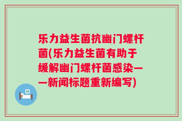 乐力益生菌抗幽门螺杆菌(乐力益生菌有助于缓解幽门螺杆菌感染——新闻标题重新编写)