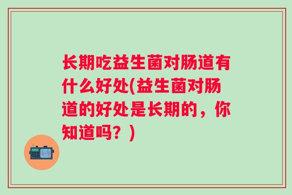 长期吃益生菌对肠道有什么好处(益生菌对肠道的好处是长期的，你知道吗？)