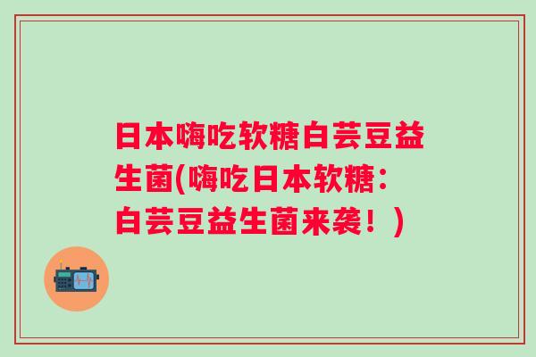 日本嗨吃软糖白芸豆益生菌(嗨吃日本软糖：白芸豆益生菌来袭！)