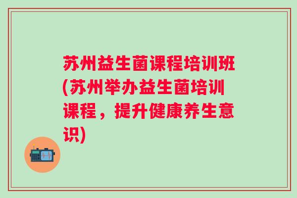 苏州益生菌课程培训班(苏州举办益生菌培训课程，提升健康养生意识)