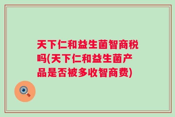 天下仁和益生菌智商税吗(天下仁和益生菌产品是否被多收智商费)