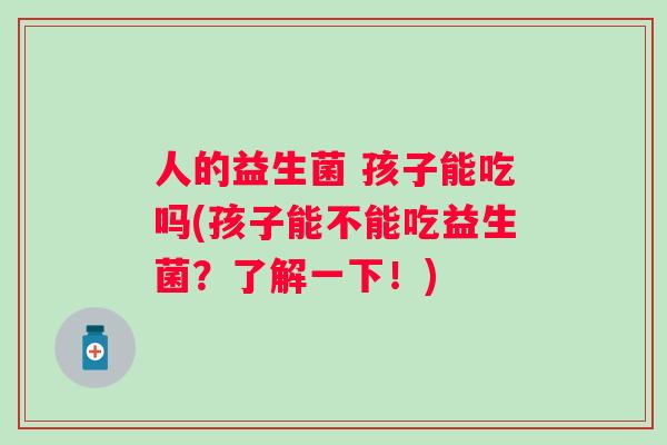 人的益生菌 孩子能吃吗(孩子能不能吃益生菌？了解一下！)