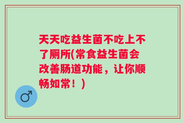 天天吃益生菌不吃上不了厕所(常食益生菌会改善肠道功能，让你顺畅如常！)