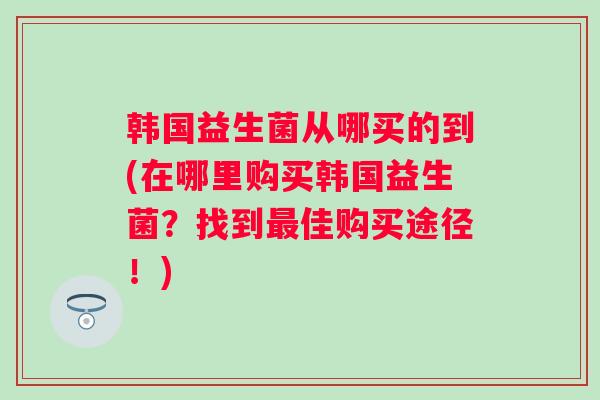 韩国益生菌从哪买的到(在哪里购买韩国益生菌？找到佳购买途径！)