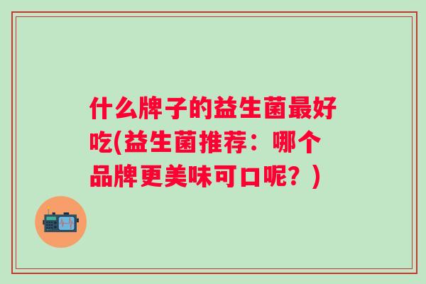什么牌子的益生菌好吃(益生菌推荐:哪个品牌更美味可口呢?) 什么牌子的益生菌好吃(益生菌推荐:哪个品牌更美味可口呢?)