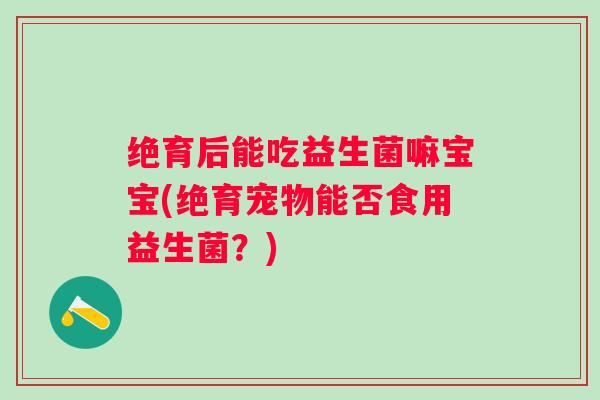 绝育后能吃益生菌嘛宝宝(绝育宠物能否食用益生菌？)