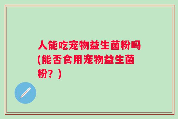 人能吃宠物益生菌粉吗(能否食用宠物益生菌粉？)