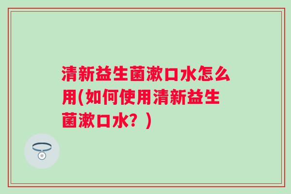 清新益生菌漱口水怎么用(如何使用清新益生菌漱口水？)