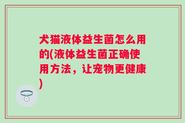 犬猫液体益生菌怎么用的(液体益生菌正确使用方法，让宠物更健康)