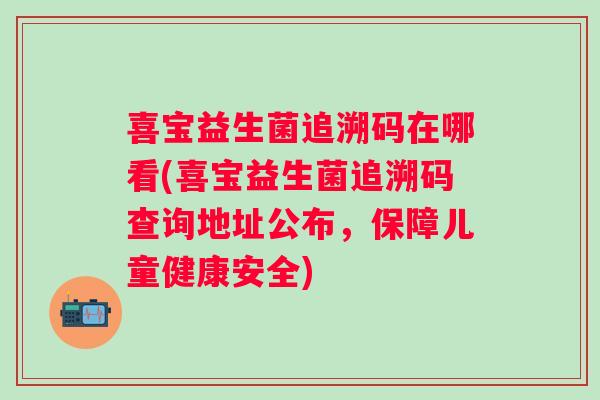 喜宝益生菌追溯码在哪看(喜宝益生菌追溯码查询地址公布，保障儿童健康安全)