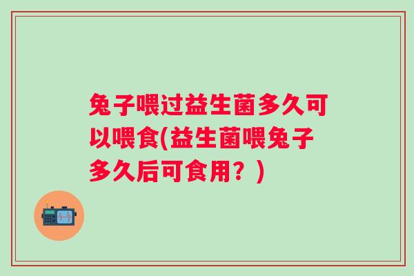 兔子喂过益生菌多久可以喂食(益生菌喂兔子多久后可食用？)
