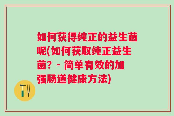 如何获得纯正的益生菌呢(如何获取纯正益生菌?- 简单有效的加强肠道健康方法) 如何获得纯正的益生菌呢(如何获取纯正益生菌?- 简单有效的加强肠道健康方法)