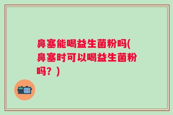 鼻塞能喝益生菌粉吗(鼻塞时可以喝益生菌粉吗？)