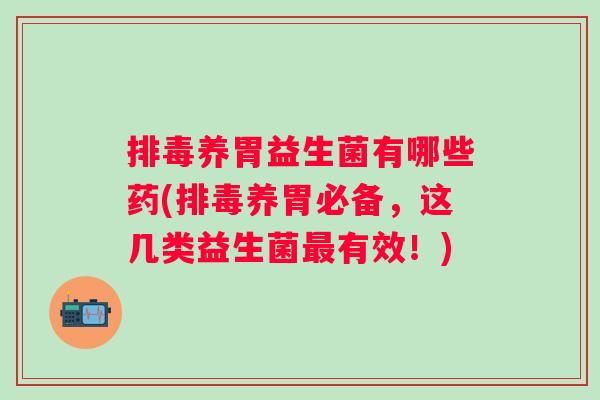 排毒养胃益生菌有哪些药(排毒养胃必备，这几类益生菌最有效！)