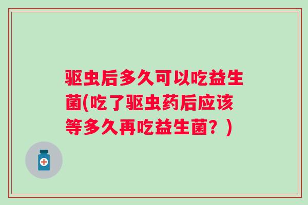 驱虫后多久可以吃益生菌(吃了驱虫药后应该等多久再吃益生菌？)