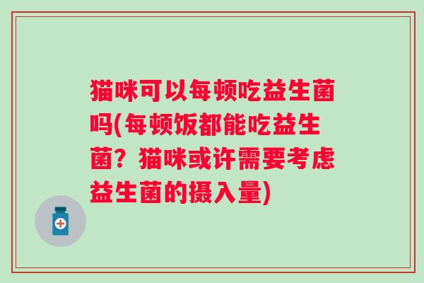 猫咪可以每顿吃益生菌吗(每顿饭都能吃益生菌?猫咪或许需要考虑益生菌的摄入量) 猫咪可以每顿吃益生菌吗(每顿饭都能吃益生菌?猫咪或许需要考虑益生菌的摄入量)