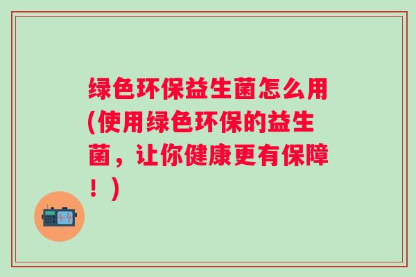 绿色环保益生菌怎么用(使用绿色环保的益生菌，让你健康更有保障！)