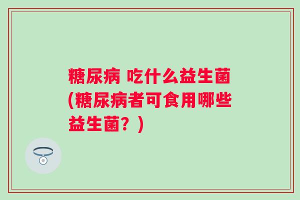 糖尿病 吃什么益生菌(糖尿病者可食用哪些益生菌？)