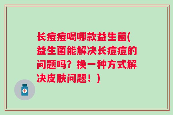 长痘痘喝哪款益生菌(益生菌能解决长痘痘的问题吗？换一种方式解决皮肤问题！)