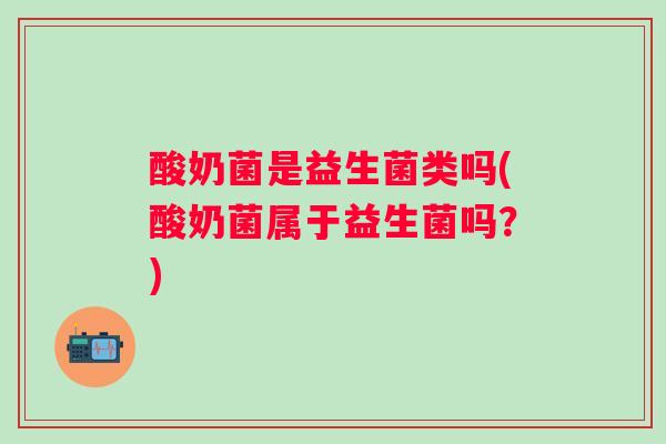 酸奶菌是益生菌类吗(酸奶菌属于益生菌吗？)