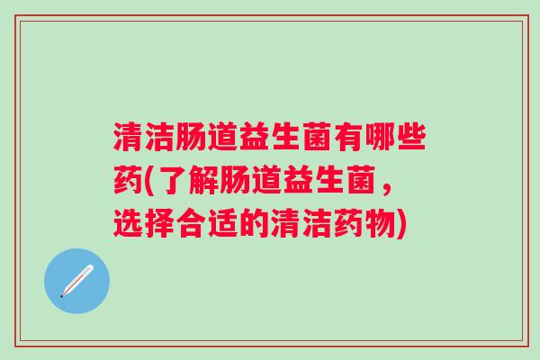 清洁肠道益生菌有哪些药(了解肠道益生菌,选择合适的清洁) 清洁肠道益生菌有哪些药(了解肠道益生菌,选择合适的清洁)