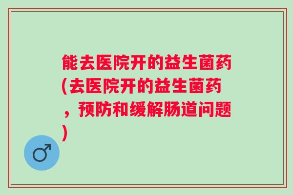 能去医院开的益生菌药(去医院开的益生菌药，预防和缓解肠道问题)