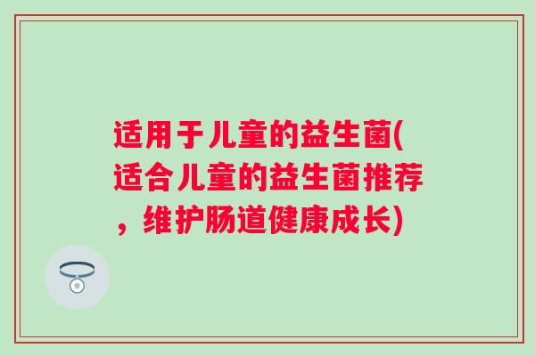 适用于儿童的益生菌(适合儿童的益生菌推荐,维护肠道健康成长) 适用于儿童的益生菌(适合儿童的益生菌推荐,维护肠道健康成长)