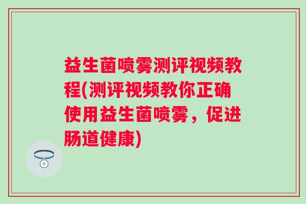 益生菌喷雾测评视频教程(测评视频教你正确使用益生菌喷雾，促进肠道健康)